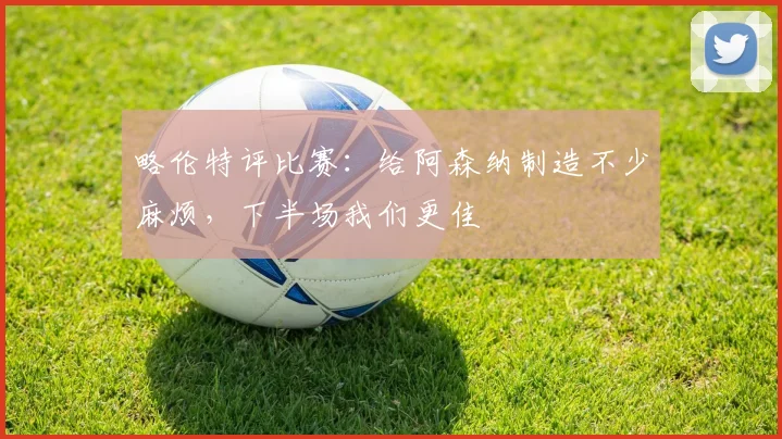 略伦特评比赛:给阿森纳制造不少麻烦,下半场我们更佳