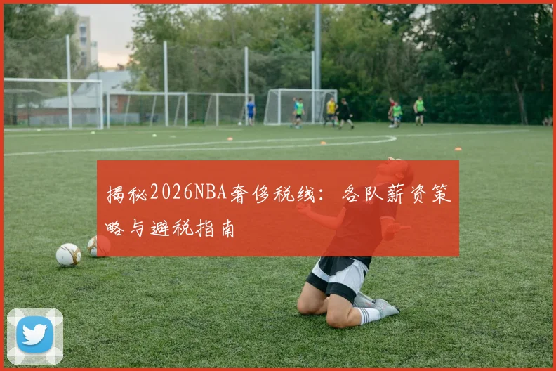揭秘2026NBA奢侈税线:各队薪资策略与避税指南