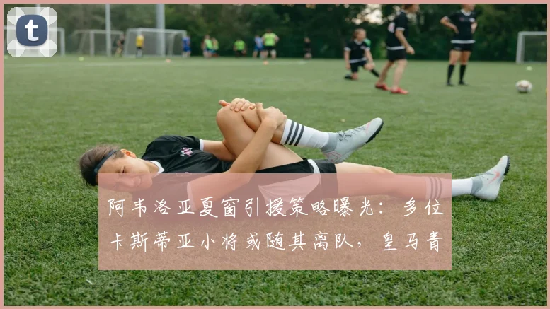 阿韦洛亚夏窗引援策略曝光：多位卡斯蒂亚小将或随其离队，皇马青训体系面临调整