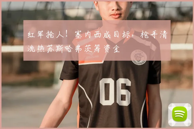 红军抢人!塞内西成目标,枪手清洗热苏斯哈弗茨筹资金