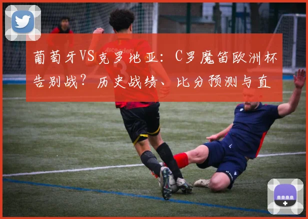 葡萄牙VS克罗地亚：C罗魔笛欧洲杯告别战？历史战绩、比分预测与直播指南