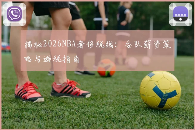 揭秘2026NBA奢侈税线:各队薪资策略与避税指南