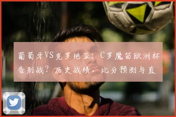葡萄牙VS克罗地亚:C罗魔笛欧洲杯告别战?历史战绩、比分预测与直播指南