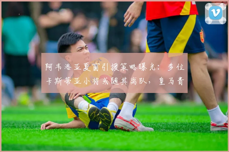 阿韦洛亚夏窗引援策略曝光:多位卡斯蒂亚小将或随其离队,皇马青训体系面临调整