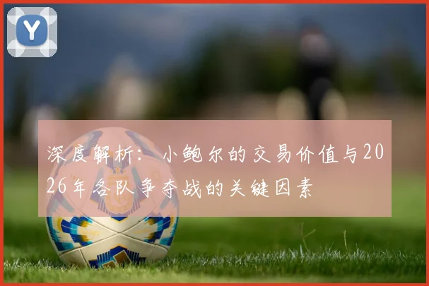 深度解析：小鲍尔的交易价值与2026年各队争夺战的关键因素